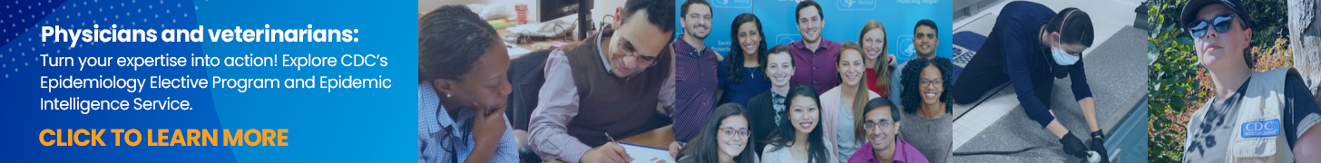 Physicians and veterinarians: Turn your expertise into action! Explore CDC’s Epidemiology Elective Program and Epidemic Intelligence Service today.